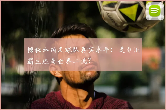 揭秘加纳足球队真实水平：是非洲霸主还是世界二流？