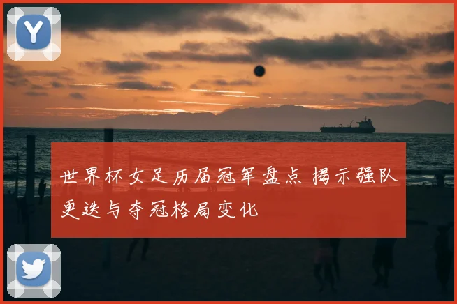 世界杯女足历届冠军盘点 揭示强队更迭与夺冠格局变化