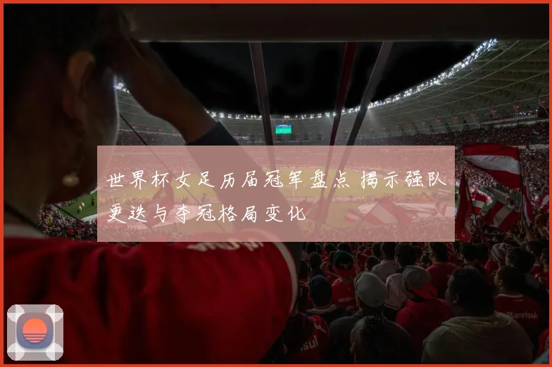 世界杯女足历届冠军盘点 揭示强队更迭与夺冠格局变化