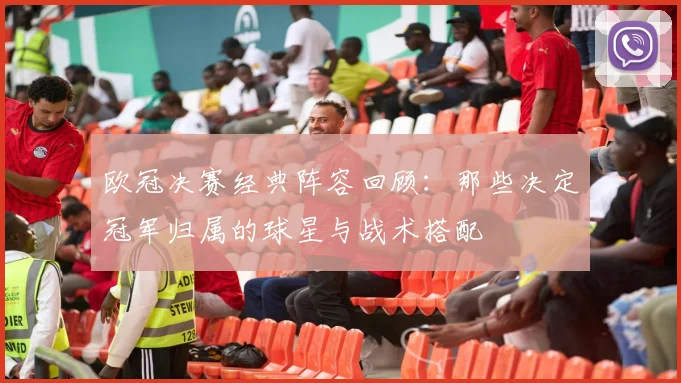 欧冠决赛经典阵容回顾：那些决定冠军归属的球星与战术搭配