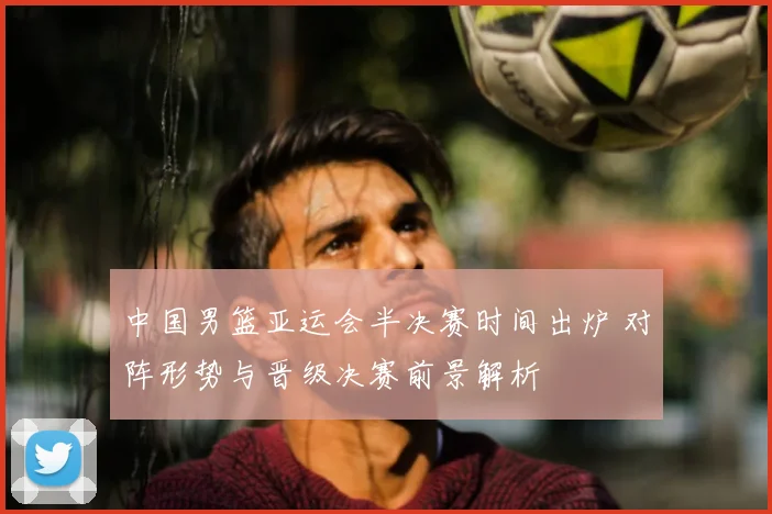 中国男篮亚运会半决赛时间出炉 对阵形势与晋级决赛前景解析