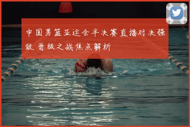 中国男篮亚运会半决赛直播对决强敌 晋级之战焦点解析