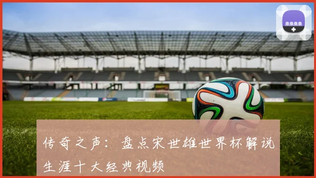 传奇之声：盘点宋世雄世界杯解说生涯十大经典视频