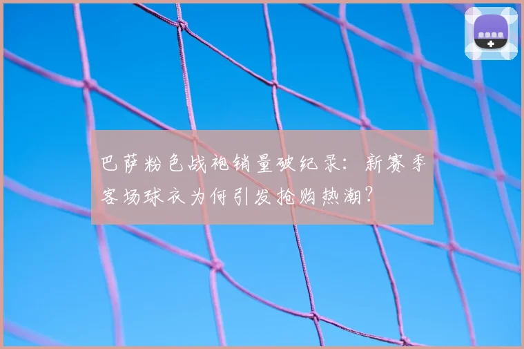 巴萨粉色战袍销量破纪录:新赛季客场球衣为何引发抢购热潮?