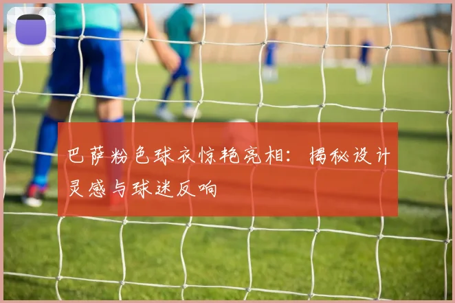 巴萨粉色球衣惊艳亮相：揭秘设计灵感与球迷反响