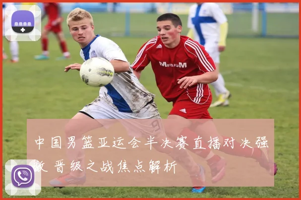 中国男篮亚运会半决赛直播对决强敌 晋级之战焦点解析