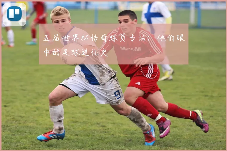 五届世界杯传奇球员专访:他们眼中的足球进化史