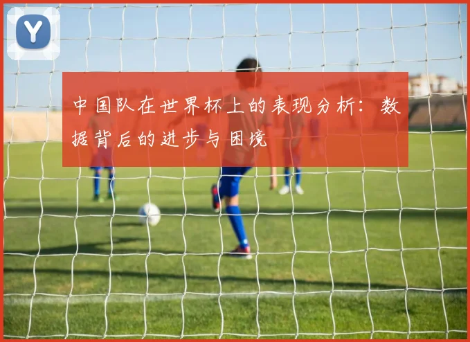 中国队在世界杯上的表现分析:数据背后的进步与困境
