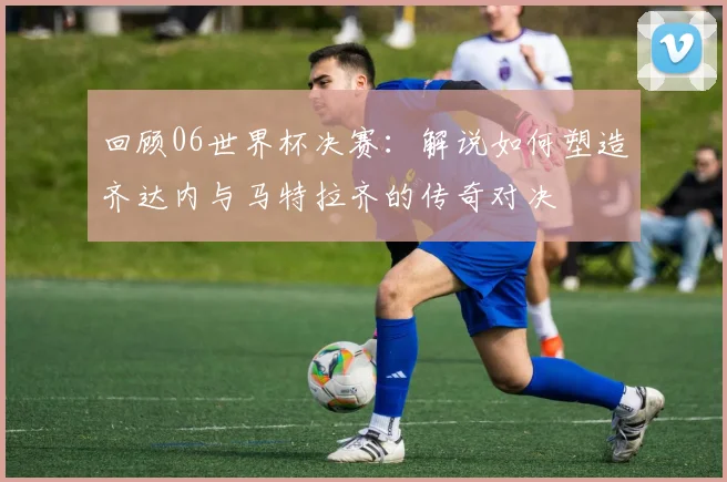 回顾06世界杯决赛：解说如何塑造齐达内与马特拉齐的传奇对决