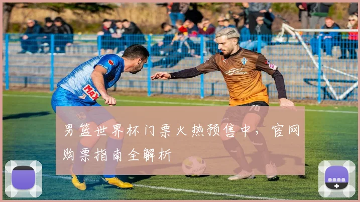男篮世界杯门票火热预售中,官网购票指南全解析
