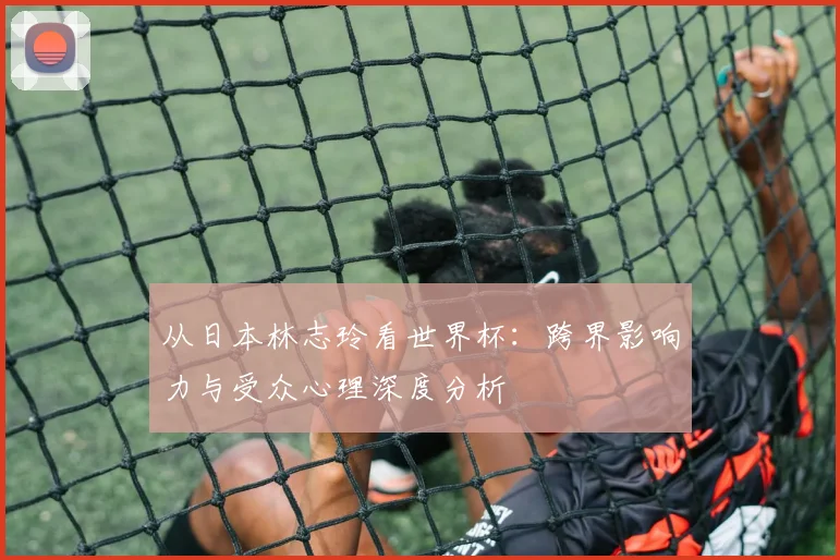 从日本林志玲看世界杯：跨界影响力与受众心理深度分析