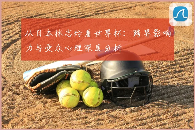 从日本林志玲看世界杯：跨界影响力与受众心理深度分析
