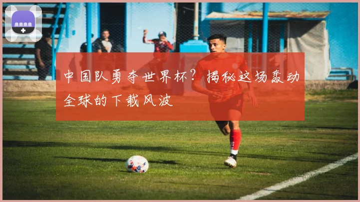 中国队勇夺世界杯？揭秘这场轰动全球的下载风波
