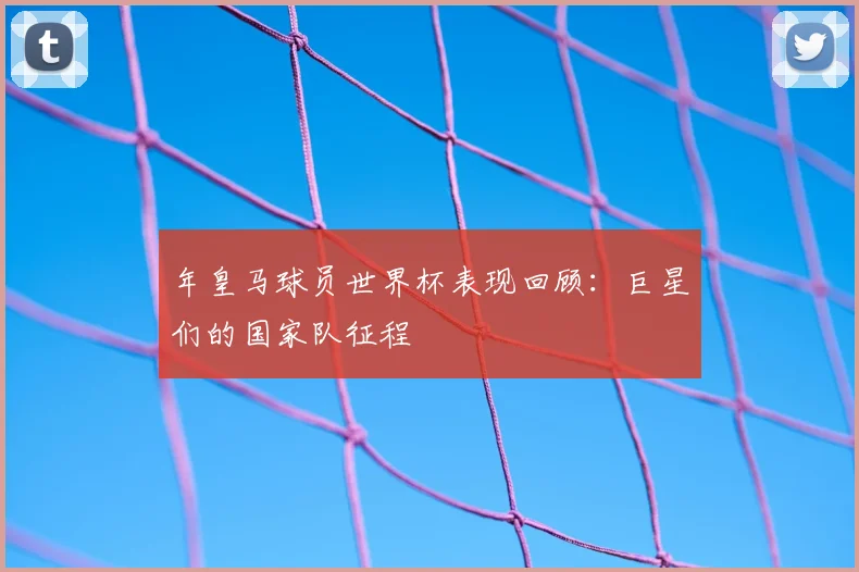 年皇马球员世界杯表现回顾：巨星们的国家队征程