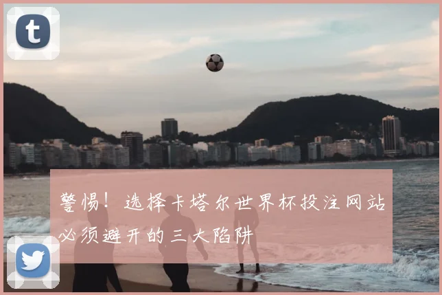警惕！选择卡塔尔世界杯投注网站必须避开的三大陷阱