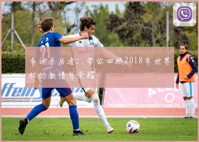 专访亲历者:带你回顾2018年世界杯的激情与荣耀