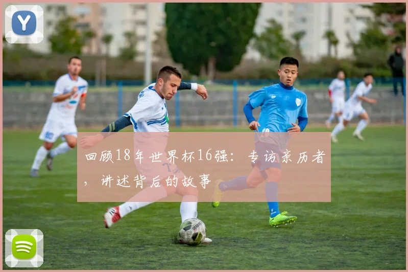 回顾18年世界杯16强：专访亲历者，讲述背后的故事