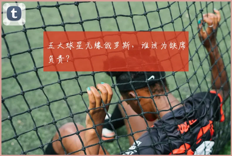 五大球星无缘俄罗斯,谁该为缺席负责?