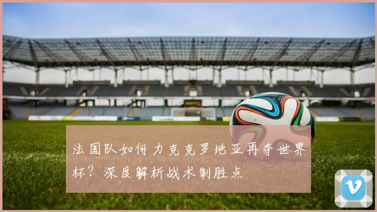 法国队如何力克克罗地亚再夺世界杯？深度解析战术制胜点