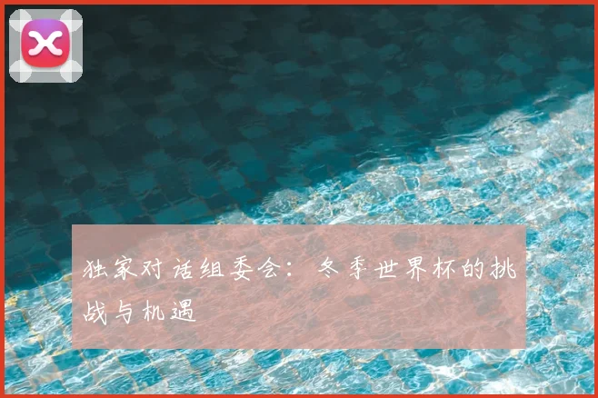 独家对话组委会:冬季世界杯的挑战与机遇