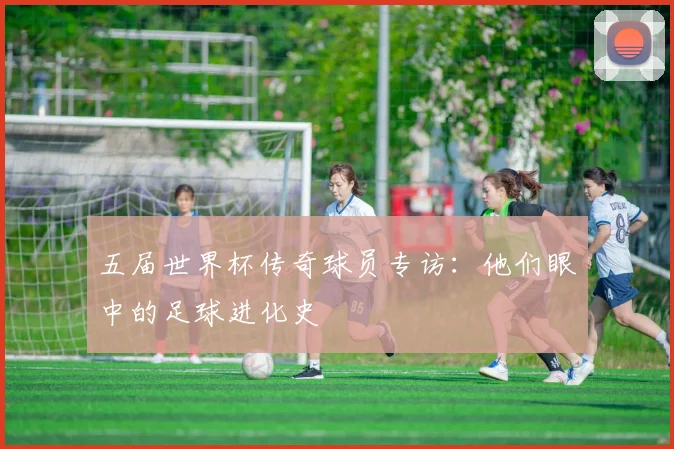 五届世界杯传奇球员专访:他们眼中的足球进化史