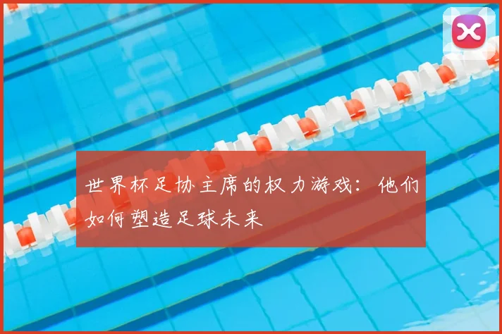 世界杯足协主席的权力游戏：他们如何塑造足球未来