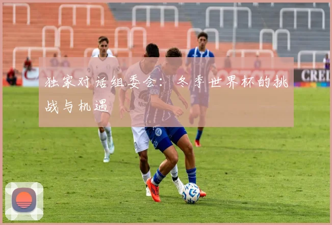 独家对话组委会：冬季世界杯的挑战与机遇