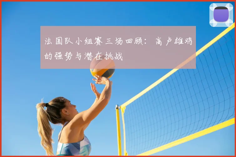 法国队小组赛三场回顾：高卢雄鸡的强势与潜在挑战