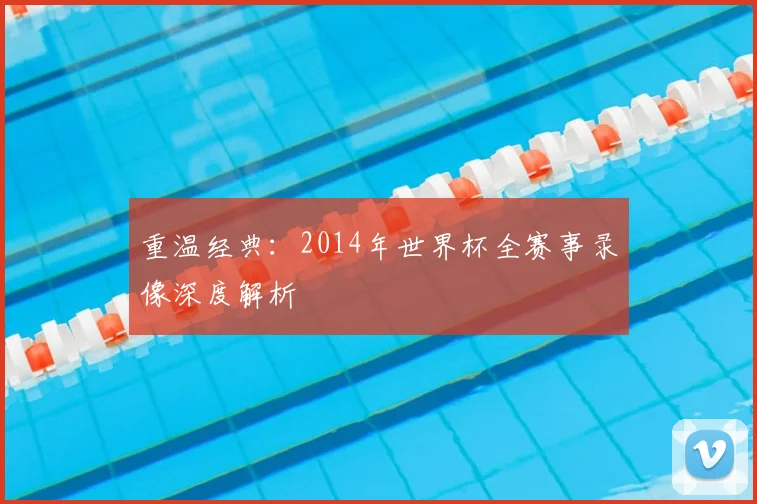 重温经典:2014年世界杯全赛事录像深度解析