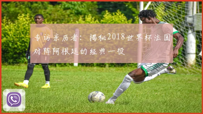 专访亲历者:揭秘2018世界杯法国对阵阿根廷的经典一役