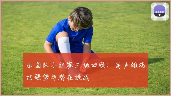 法国队小组赛三场回顾：高卢雄鸡的强势与潜在挑战