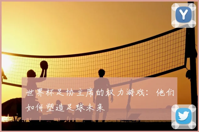 世界杯足协主席的权力游戏:他们如何塑造足球未来