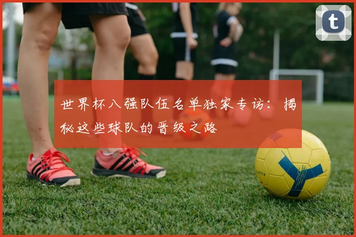 世界杯八强队伍名单独家专访：揭秘这些球队的晋级之路