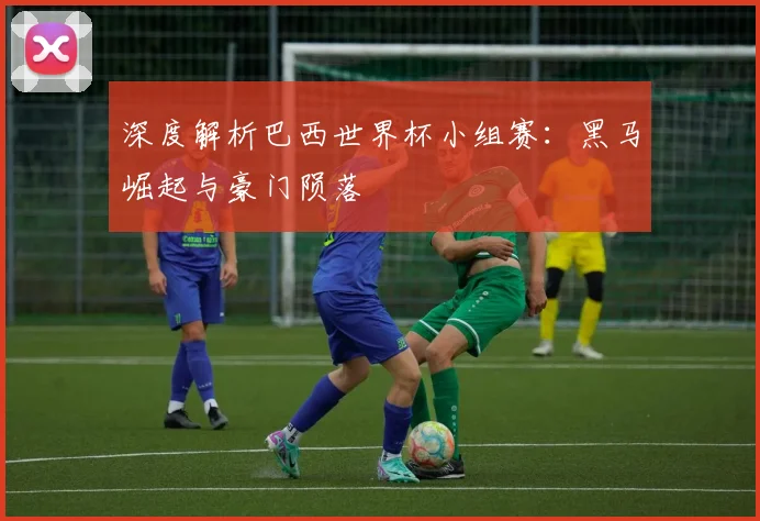 深度解析巴西世界杯小组赛：黑马崛起与豪门陨落