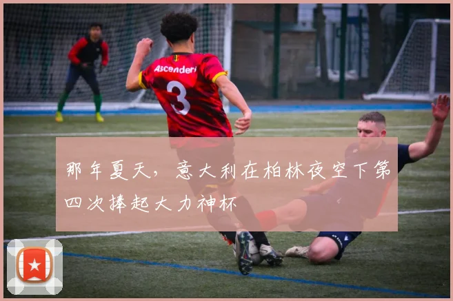 那年夏天，意大利在柏林夜空下第四次捧起大力神杯