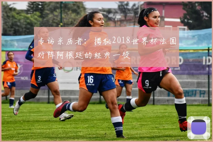 专访亲历者：揭秘2018世界杯法国对阵阿根廷的经典一役