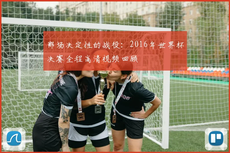 那场决定性的战役：2016年世界杯决赛全程高清视频回顾