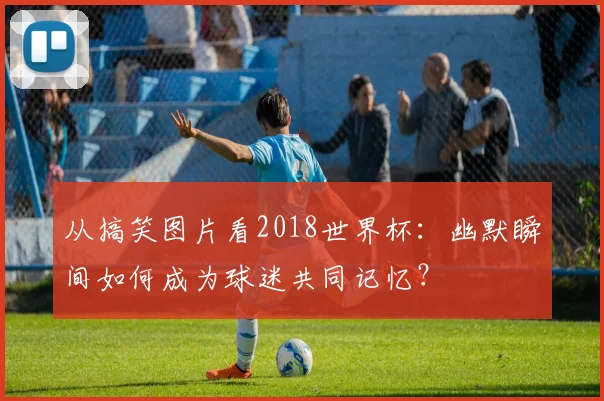 从搞笑图片看2018世界杯：幽默瞬间如何成为球迷共同记忆？