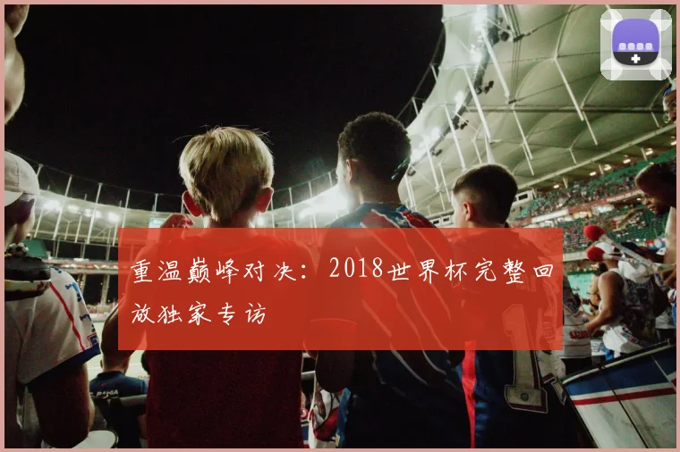 重温巅峰对决：2018世界杯完整回放独家专访