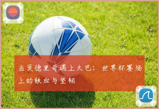 当莫德里奇遇上久巴：世界杯赛场上的铁血与坚韧