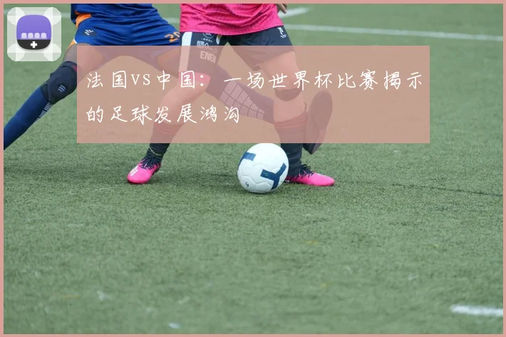 法国vs中国：一场世界杯比赛揭示的足球发展鸿沟