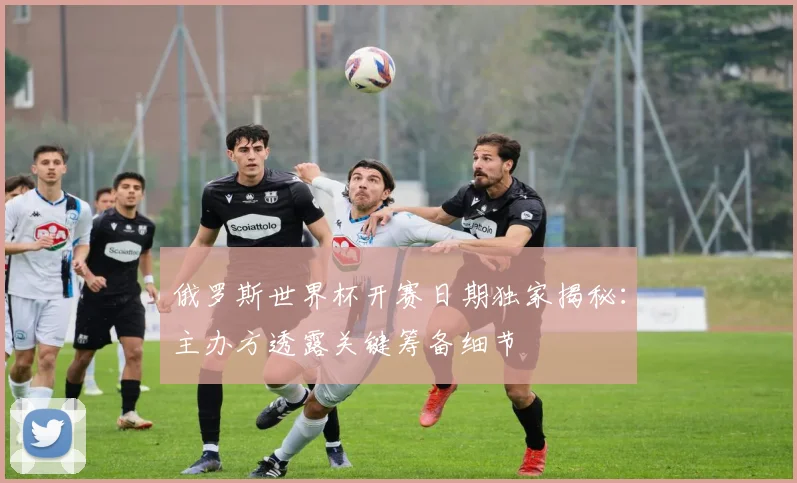 俄罗斯世界杯开赛日期独家揭秘：主办方透露关键筹备细节