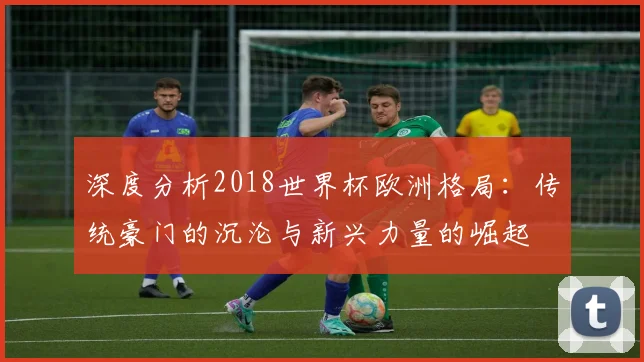 深度分析2018世界杯欧洲格局：传统豪门的沉沦与新兴力量的崛起